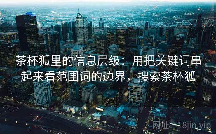 茶杯狐里的信息层级：用把关键词串起来看范围词的边界，搜索茶杯狐