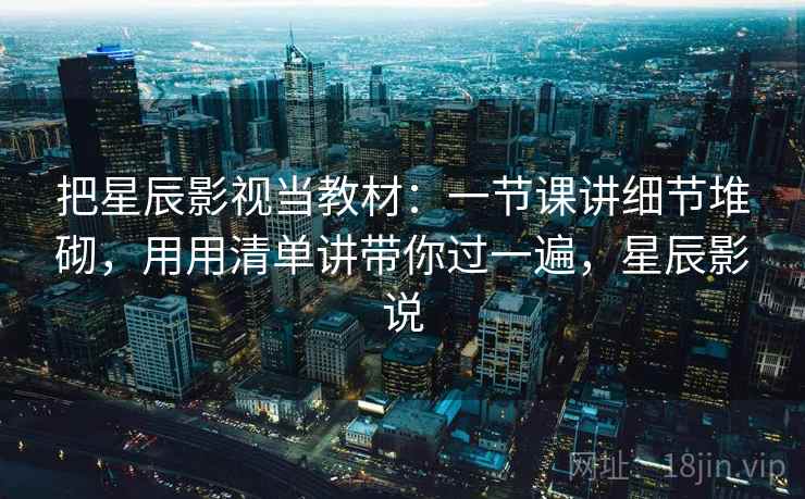 把星辰影视当教材:一节课讲细节堆砌,用用清单讲带你过一遍,星辰影说